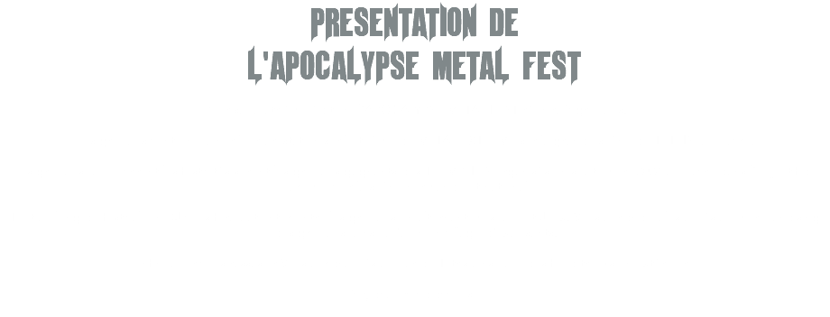PRESENTATION DE L'APOCALYPSE METAL FEST Pour sa quatrième édition, l’APOCALYPSE METAL FEST réunira 7 groupes. Les groupes vont enchaîner leur prestation sur le thème du METAL EXTREME sur la grande scène du TETRIS, au Havre. Les groupes qui ouvriront les festivités seront les groupes gagnants des TREMPLINS organisés en septembre 2024 au Havre dans l’objectif de promouvoir la scène normande et nationale ! Tout au long du festival, un DJ vous fera patienter entre les groupes en alternant musique et Jeux. Vous aurez de plus accès au merchandising des groupes, ainsi qu'a un un village d'exposants. Enfin, pour vous rassasier Vous aurez accès au bar du Tetris ainsi que des food trucks en extérieur ! Soyez au rendez-vous ! 