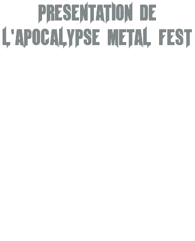 PRESENTATION DE L'APOCALYPSE METAL FEST Pour sa quatrième édition, l’APOCALYPSE METAL FEST réunira 7 groupes. Les groupes vont enchaîner leur prestation sur le thème du METAL EXTREME sur la grande scène du TETRIS, au Havre. Les groupes qui ouvriront les festivités seront les groupes gagnants des TREMPLINS organisés en septembre 2024 au Havre dans l’objectif de promouvoir la scène normande et nationale ! Tout au long du festival, un DJ vous fera patienter entre les groupes en alternant musique et Jeux. Vous aurez de plus accès au merchandising des groupes, ainsi qu'a un un village d'exposants. Enfin, pour vous rassasier Vous aurez accès au bar du Tetris ainsi que des food trucks en extérieur ! Soyez au rendez-vous ! 